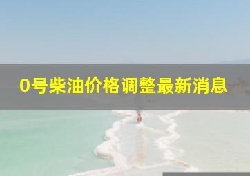 0号柴油价格调整最新消息