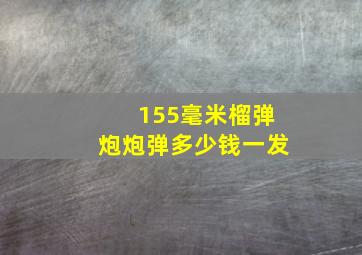 155毫米榴弹炮炮弹多少钱一发