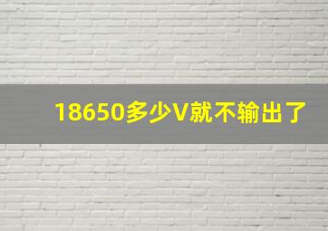 18650多少V就不输出了