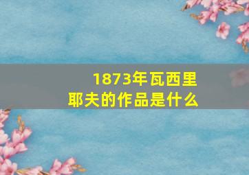 1873年瓦西里耶夫的作品是什么