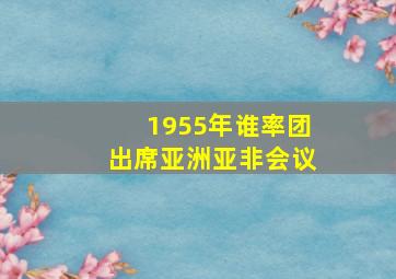 1955年谁率团出席亚洲亚非会议