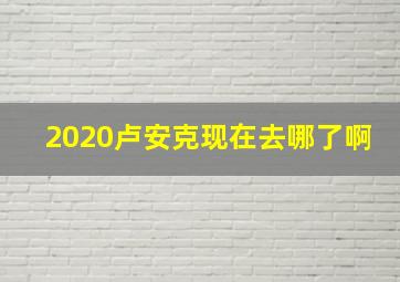 2020卢安克现在去哪了啊