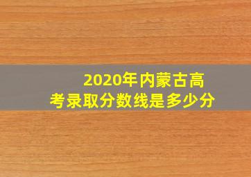 2020年内蒙古高考录取分数线是多少分