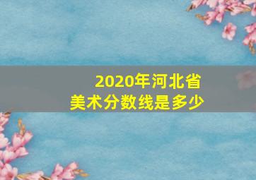 2020年河北省美术分数线是多少