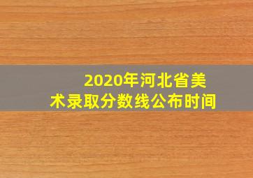 2020年河北省美术录取分数线公布时间