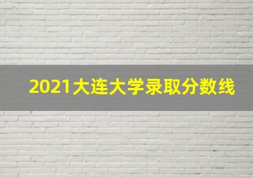 2021大连大学录取分数线