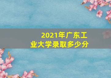 2021年广东工业大学录取多少分