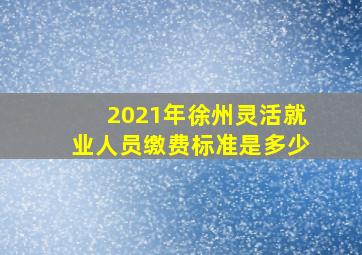 2021年徐州灵活就业人员缴费标准是多少