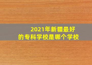 2021年新疆最好的专科学校是哪个学校