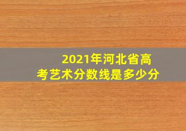 2021年河北省高考艺术分数线是多少分