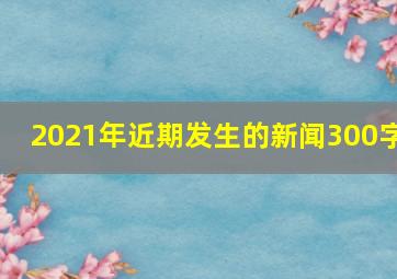 2021年近期发生的新闻300字