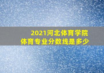 2021河北体育学院体育专业分数线是多少