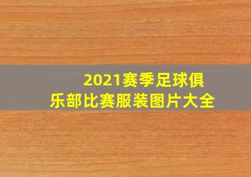 2021赛季足球俱乐部比赛服装图片大全