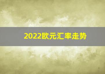 2022欧元汇率走势