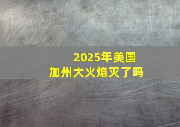 2025年美国加州大火熄灭了吗