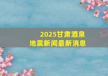 2025甘肃酒泉地震新闻最新消息