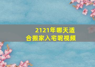 2121年哪天适合搬家入宅呢视频