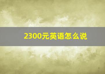 2300元英语怎么说