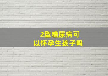 2型糖尿病可以怀孕生孩子吗