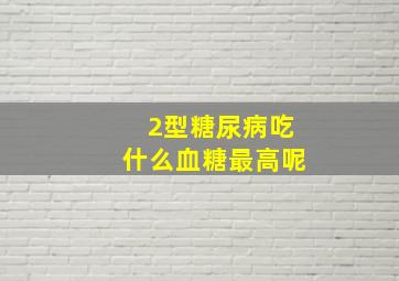 2型糖尿病吃什么血糖最高呢