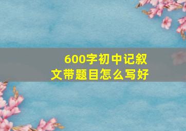 600字初中记叙文带题目怎么写好