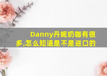 Danny丹妮奶咖有很多,怎么知道是不是进口的