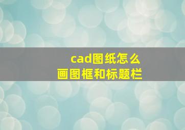 cad图纸怎么画图框和标题栏