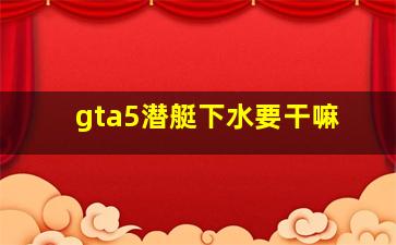 gta5潜艇下水要干嘛