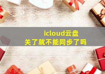 icloud云盘关了就不能同步了吗