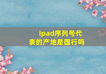 ipad序列号代表的产地是国行吗