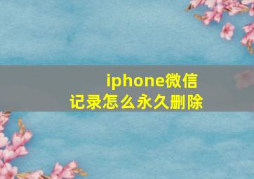 iphone微信记录怎么永久删除