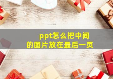 ppt怎么把中间的图片放在最后一页