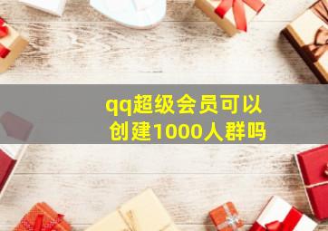 qq超级会员可以创建1000人群吗