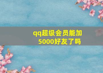 qq超级会员能加5000好友了吗