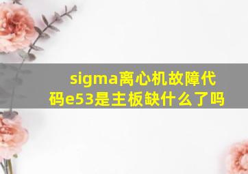 sigma离心机故障代码e53是主板缺什么了吗