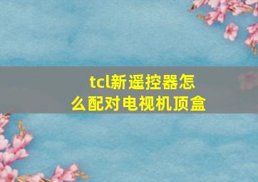 tcl新遥控器怎么配对电视机顶盒