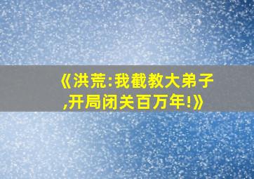 《洪荒:我截教大弟子,开局闭关百万年!》