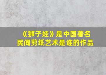 《狮子娃》是中国著名民间剪纸艺术是谁的作品