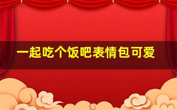 一起吃个饭吧表情包可爱