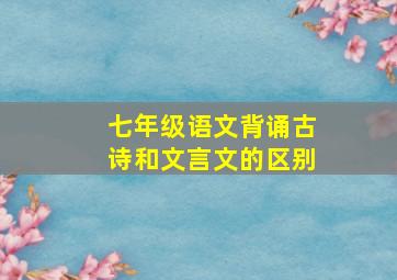 七年级语文背诵古诗和文言文的区别