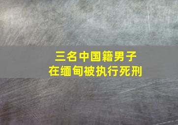 三名中国籍男子在缅甸被执行死刑