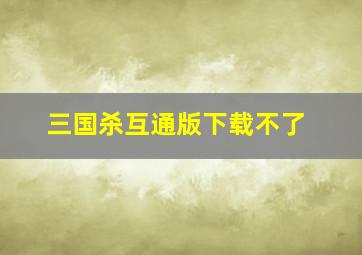 三国杀互通版下载不了