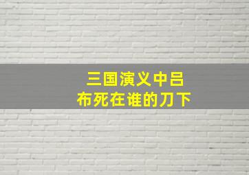 三国演义中吕布死在谁的刀下