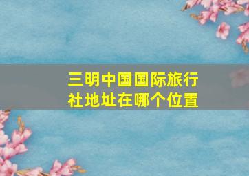 三明中国国际旅行社地址在哪个位置