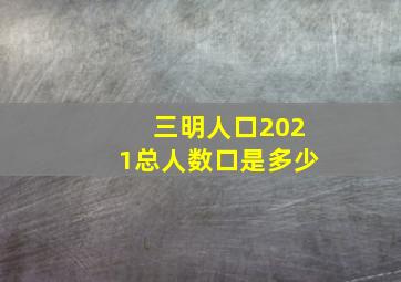 三明人口2021总人数口是多少