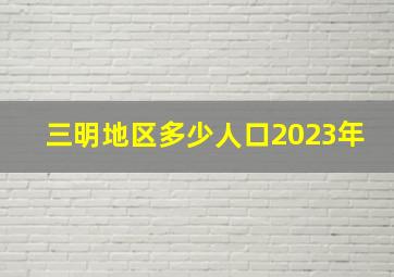 三明地区多少人口2023年