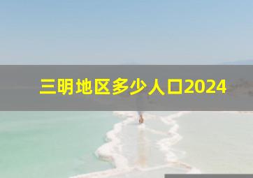 三明地区多少人口2024