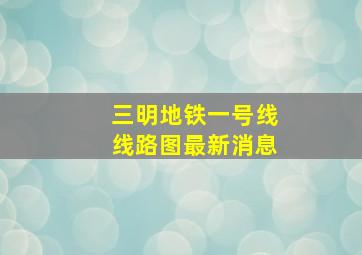 三明地铁一号线线路图最新消息