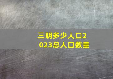 三明多少人口2023总人口数量