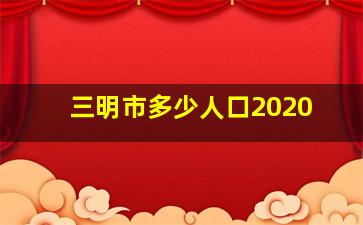 三明市多少人口2020